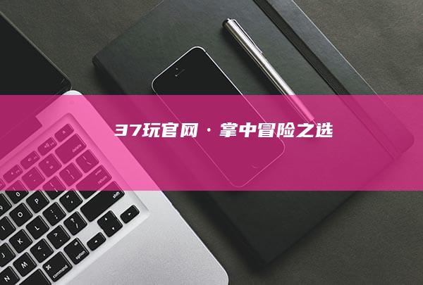 37玩官网·掌中冒险之选